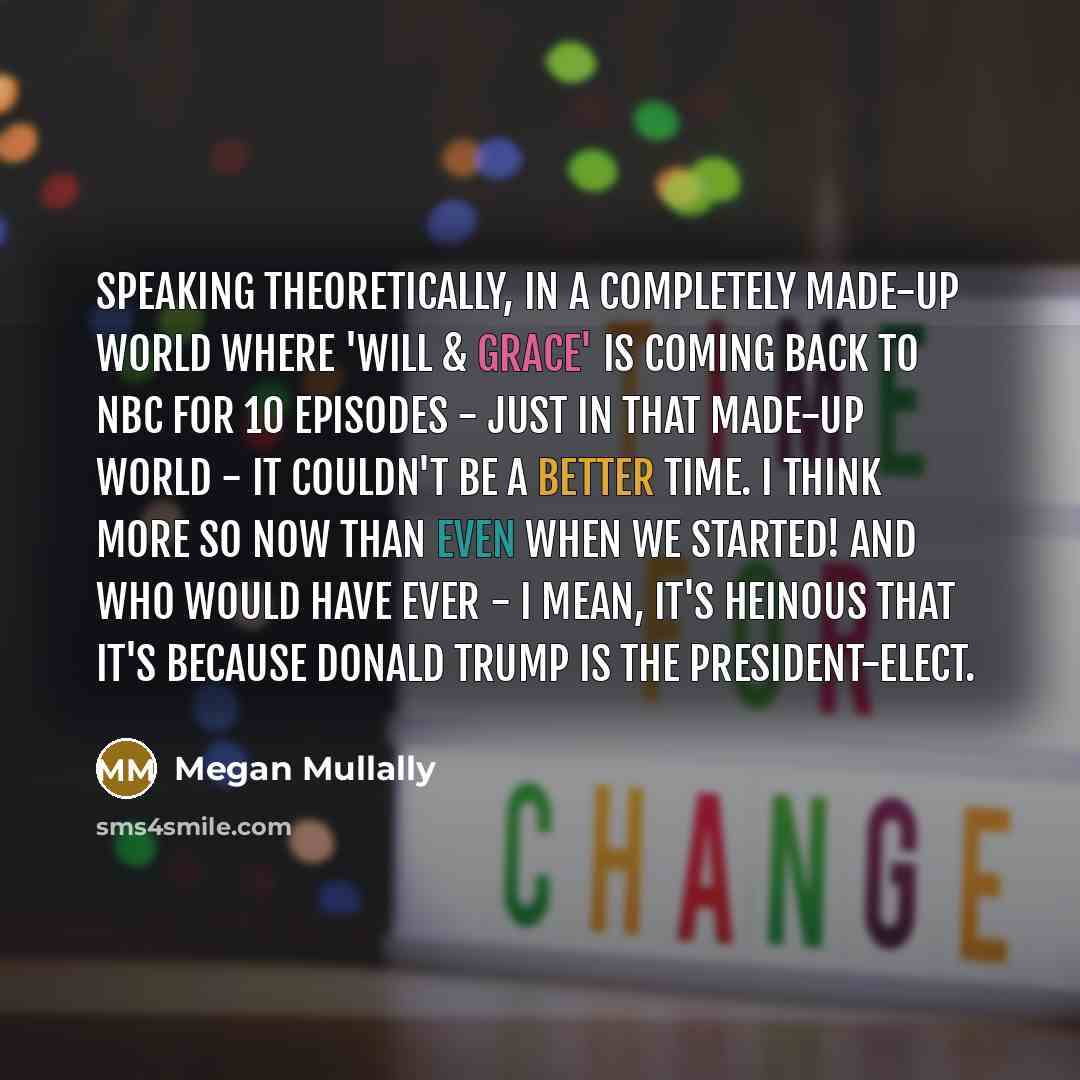 “Speaking theoretically, in a completely made-up world where 'Will & Grace' is coming back to NBC for 10 episodes - just in that made-up world - it couldn't be a better time. I think more so now than even when we started! And who would have ever - I mean, it's heinous that it's because Donald Trump…” quote by Megan Mullally