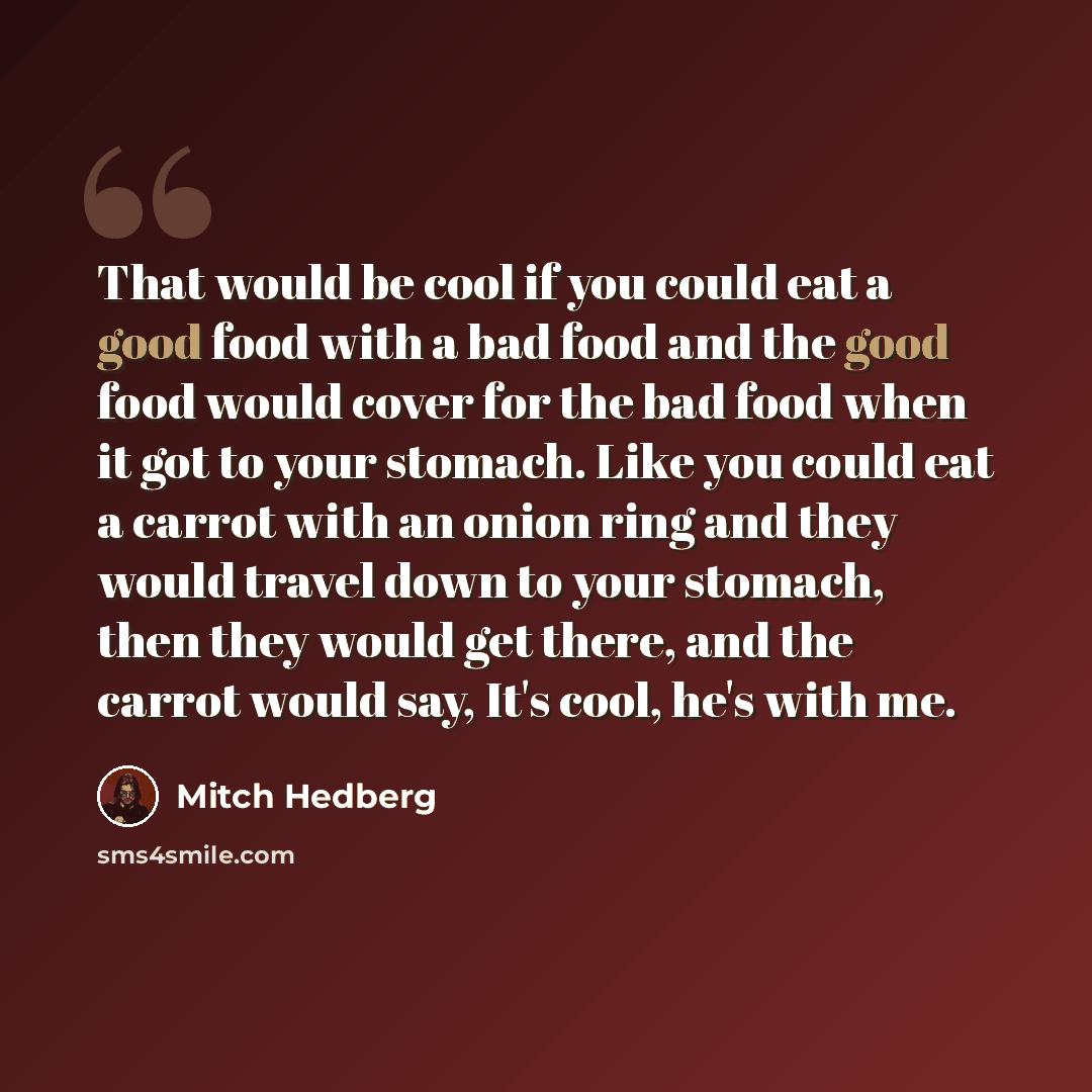 “That would be cool if you could eat a good food with a bad food and the good food would cover for the bad food when it got to your stomach. Like you could eat a carrot with an onion ring and they would travel down to your stomach, then they would get there, and the carrot would say, It's cool…” quote by Mitch Hedberg