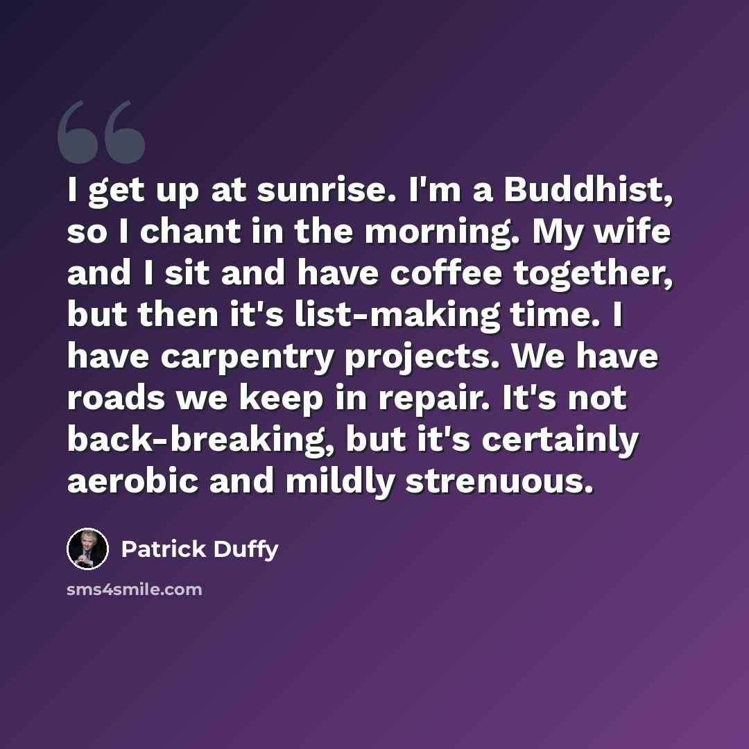 “I get up at sunrise. I'm a Buddhist, so I chant in the morning. My wife and I sit and have coffee together, but then it's list-making time. I have carpentry projects. We have roads we keep in repair. It's not back-breaking, but it's certainly aerobic and mildly strenuous.” quote by Patrick Duffy