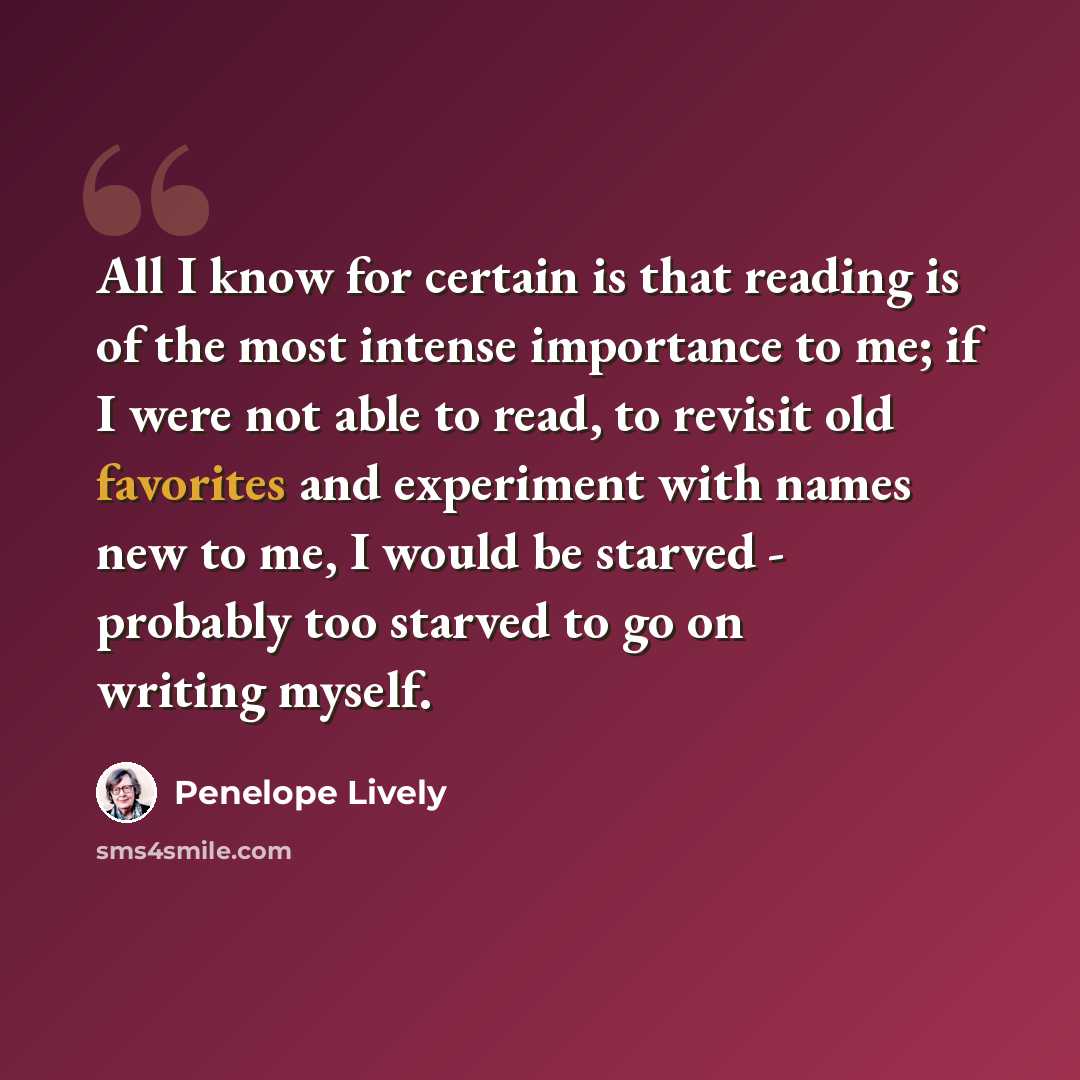 “All I know for certain is that reading is of the most intense importance to me; if I were not able to read, to revisit old favorites and experiment with names new to me, I would be starved - probably too starved to go on writing myself.” quote by Penelope Lively