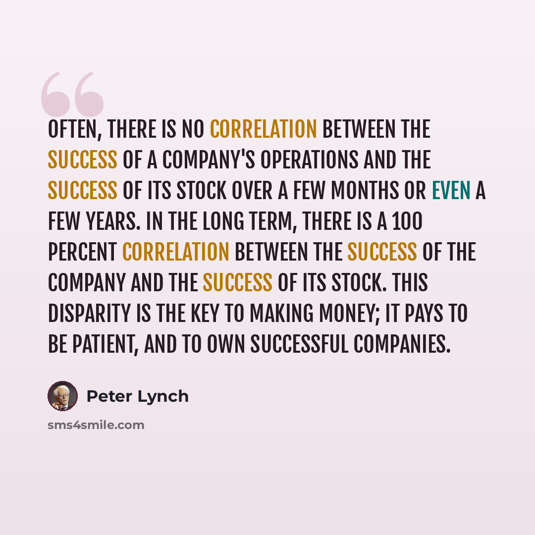 “Often, there is no correlation between the success of a company's operations and the success of its stock over a few months or even a few years. In the long term, there is a 100 percent correlation between the success of the company and the success of its stock. This disparity is the key to making…” quote by Peter Lynch