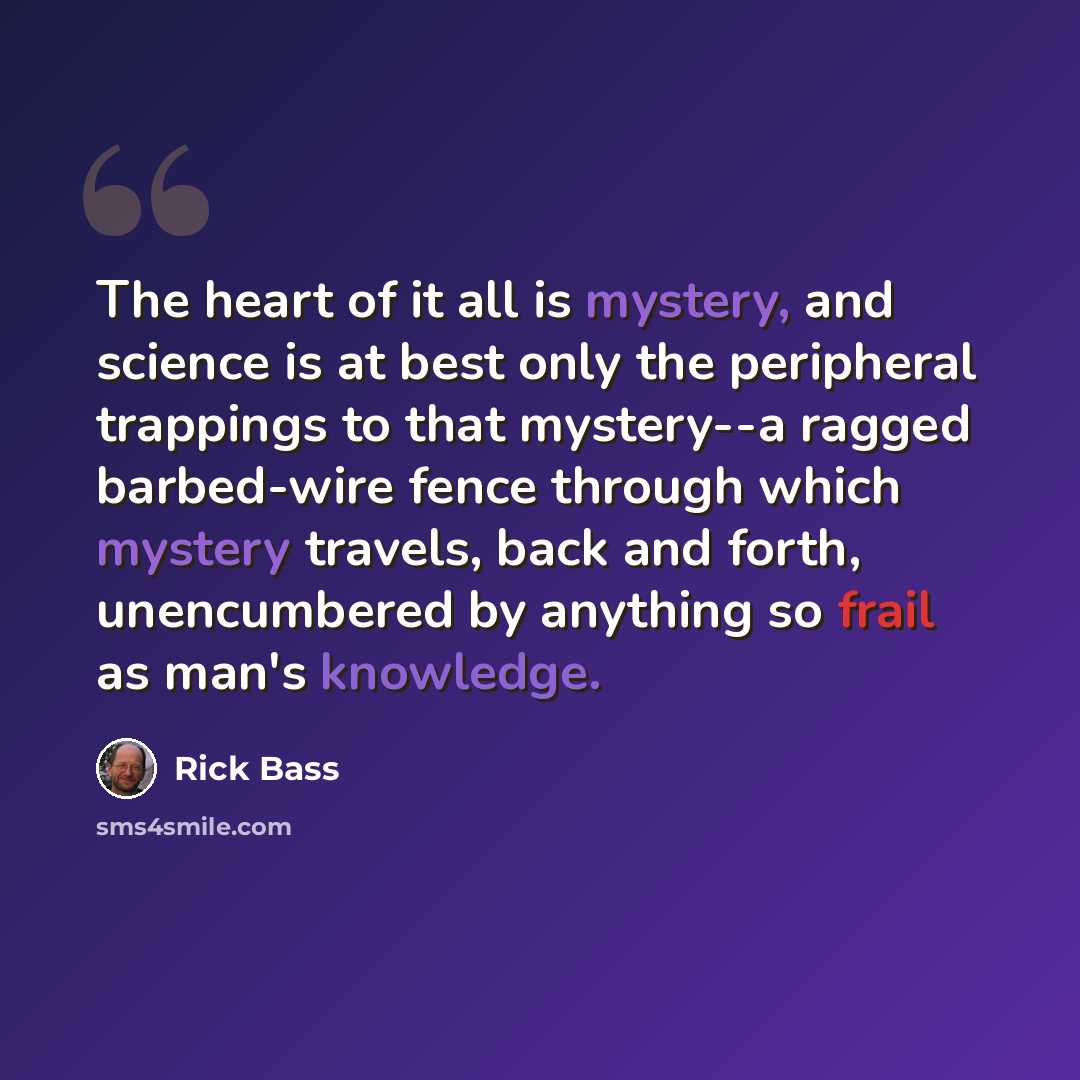 “The heart of it all is mystery, and science is at best only the peripheral trappings to that mystery--a ragged barbed-wire fence through which mystery travels, back and forth, unencumbered by anything so frail as man's knowledge.” quote by Rick Bass