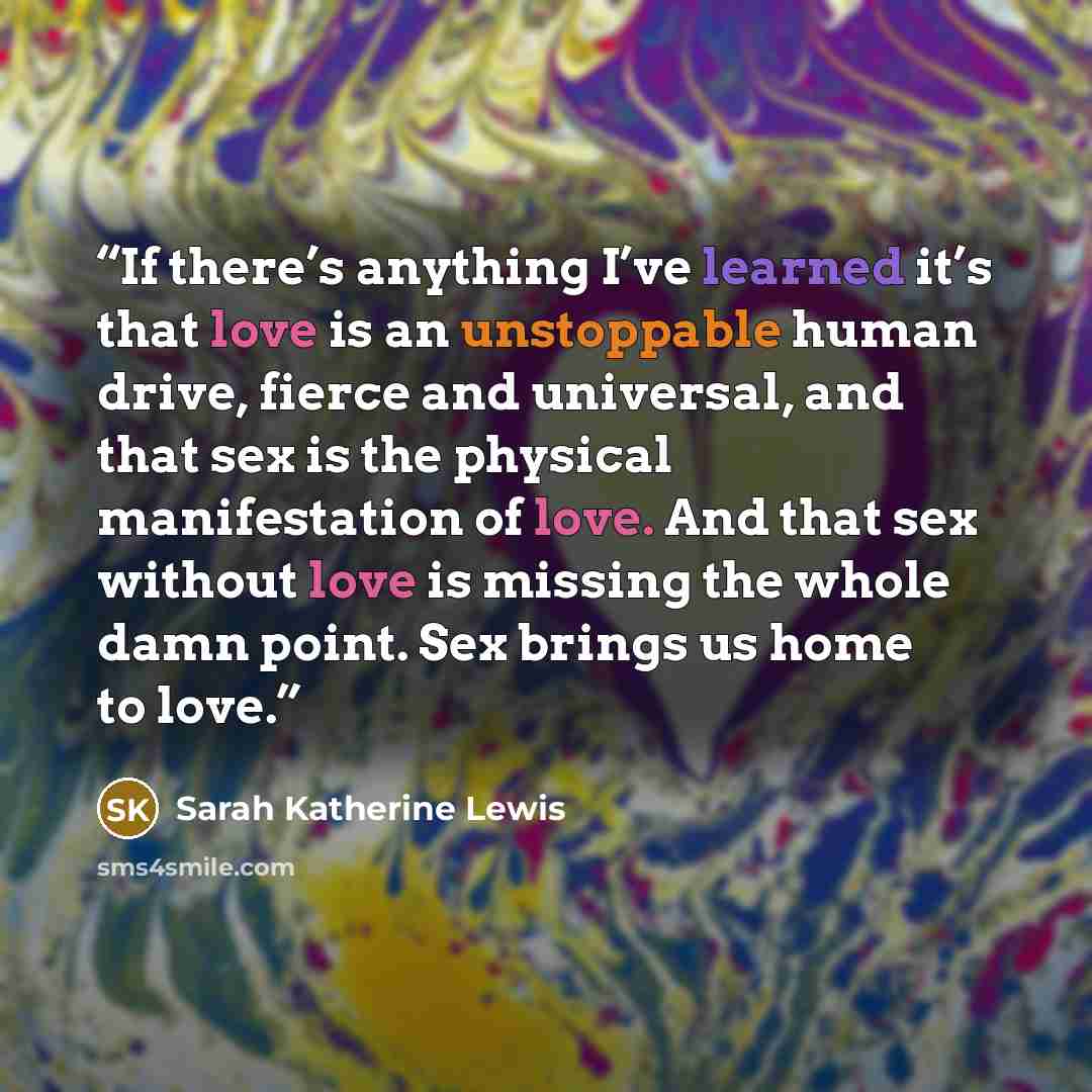 “If there’s anything I’ve learned it’s that love is an unstoppable human drive, fierce and universal, and that sex is the physical manifestation of love. And that sex without love is missing the whole damn point. Sex brings us home to love.” quote by Sarah Katherine Lewis