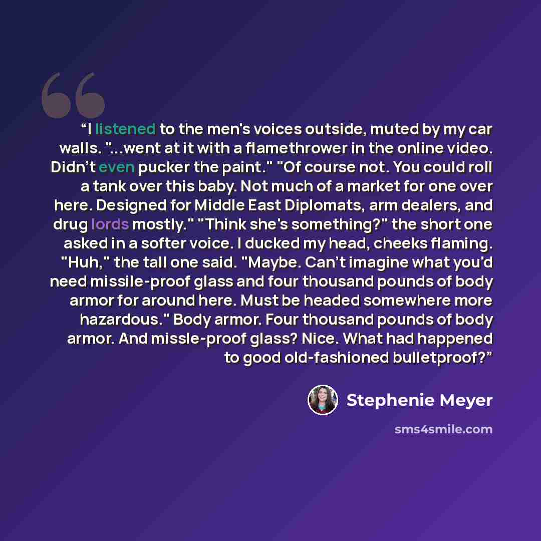 “I listened to the men's voices outside, muted by my car walls. "...went at it with a flamethrower in the online video. Didn't even pucker the paint." "Of course not. You could roll a tank over this baby. Not much of a market for one over here. Designed for Middle East Diplomats, arm dealers, and…” quote by Stephenie Meyer