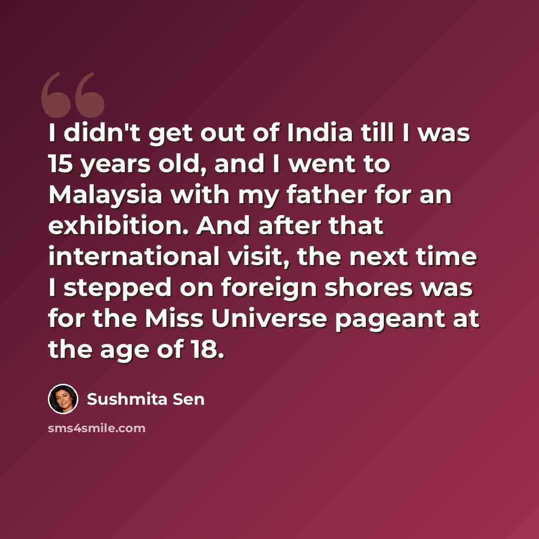 “I didn't get out of India till I was 15 years old, and I went to Malaysia with my father for an exhibition. And after that international visit, the next time I stepped on foreign shores was for the Miss Universe pageant at the age of 18.” quote by Sushmita Sen