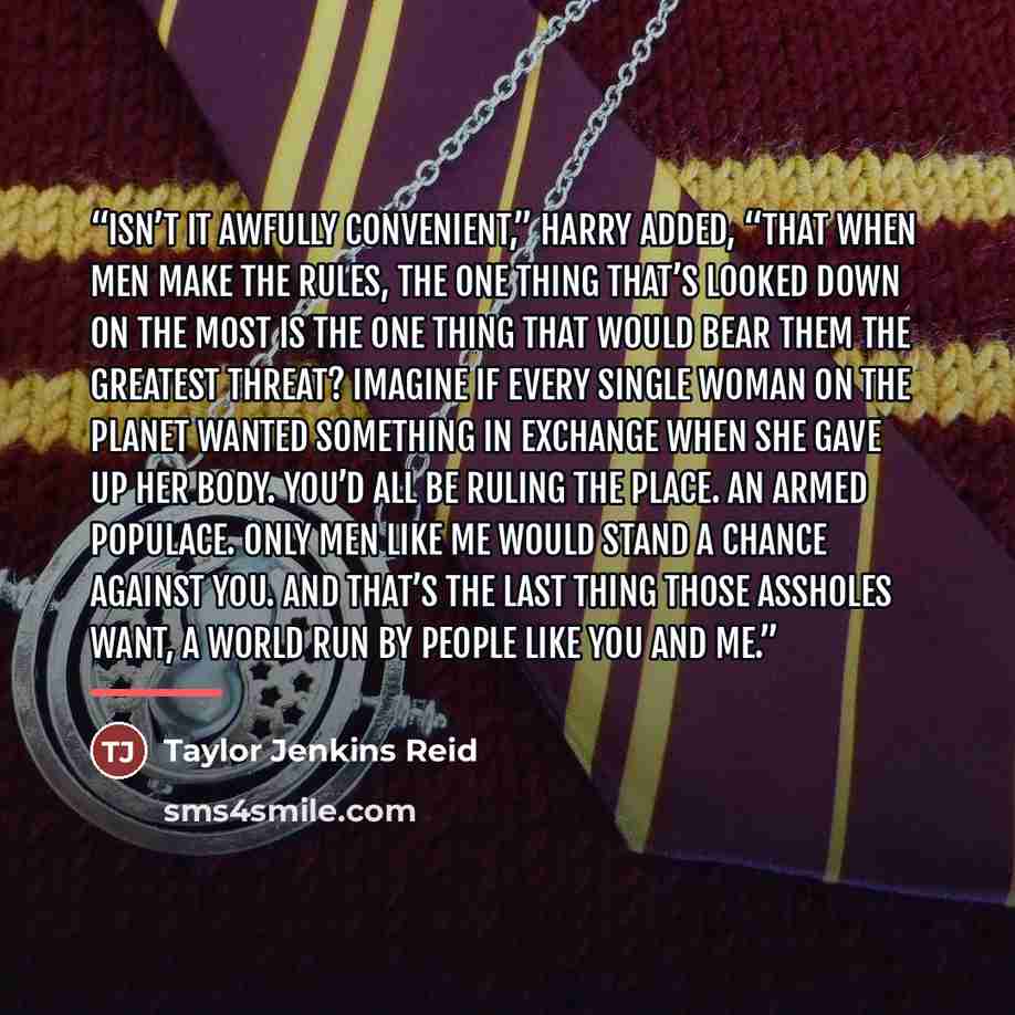 “Isn’t it awfully convenient,” Harry added, “that when men make the rules, the one thing that’s looked down on the most is the one thing that would bear them the greatest threat? Imagine if every single woman on the planet wanted something in exchange when she gave up her body. You’d all be ruling…” quote by Taylor Jenkins Reid