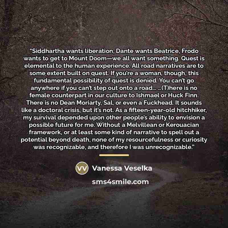 “Siddhartha wants liberation, Dante wants Beatrice, Frodo wants to get to Mount Doom—we all want something. Quest is elemental to the human experience. All road narratives are to some extent built on quest. If you’re a woman, though, this fundamental possibility of quest is denied. You can’t go…” quote by Vanessa Veselka
