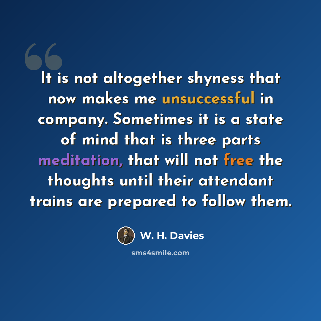 “It is not altogether shyness that now makes me unsuccessful in company. Sometimes it is a state of mind that is three parts meditation, that will not free the thoughts until their attendant trains are prepared to follow them.” quote by W. H. Davies