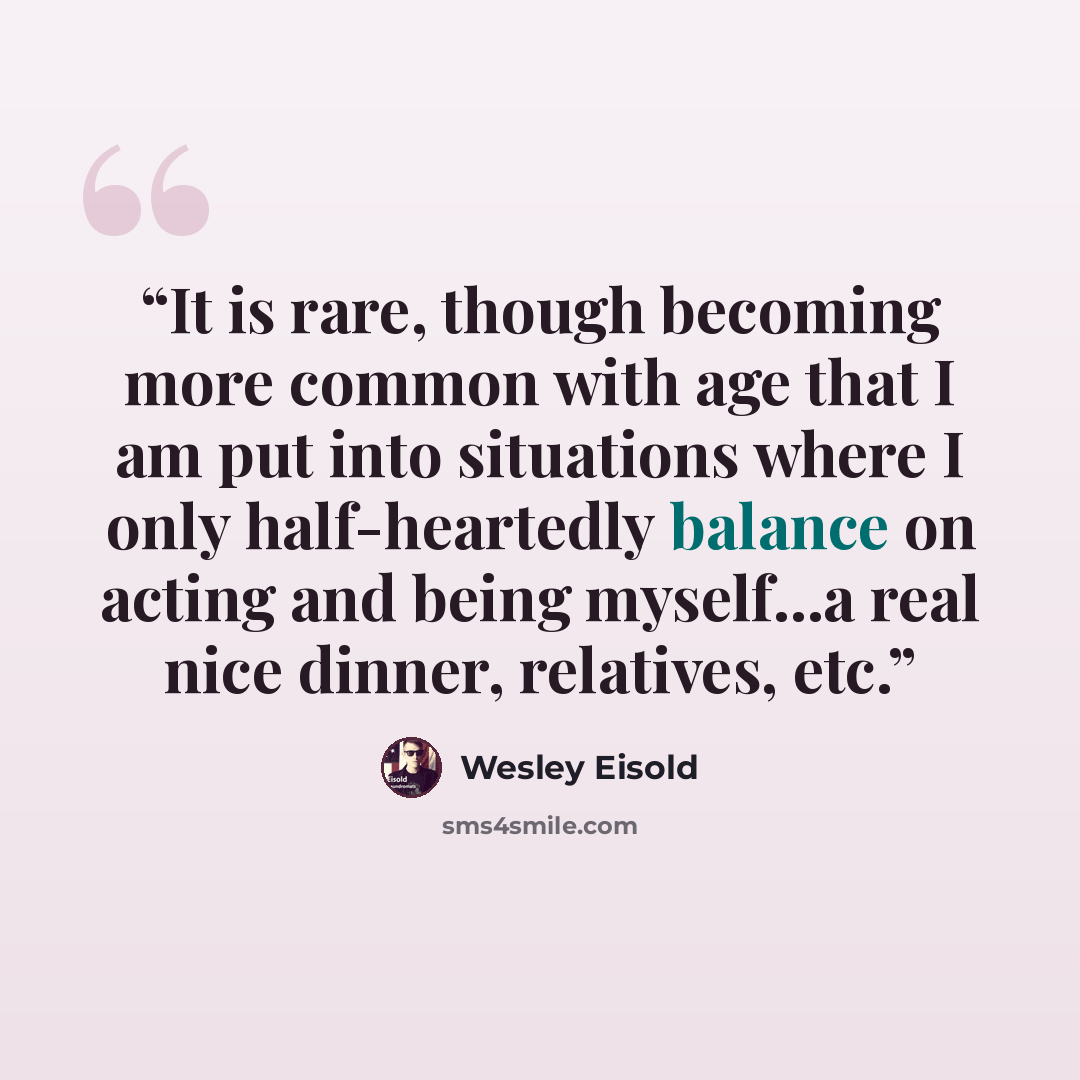 “It is rare, though becoming more common with age that I am put into situations where I only half-heartedly balance on acting and being myself...a real nice dinner, relatives, etc.” quote by Wesley Eisold