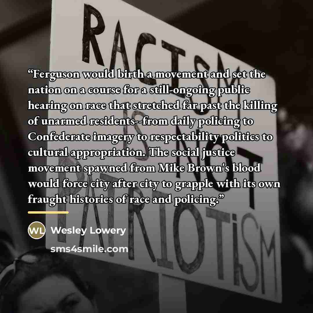 “Ferguson would birth a movement and set the nation on a course for a still-ongoing public hearing on race that stretched far past the killing of unarmed residents--from daily policing to Confederate imagery to respectability politics to cultural appropriation. The social justice movement spawned…” quote by Wesley Lowery