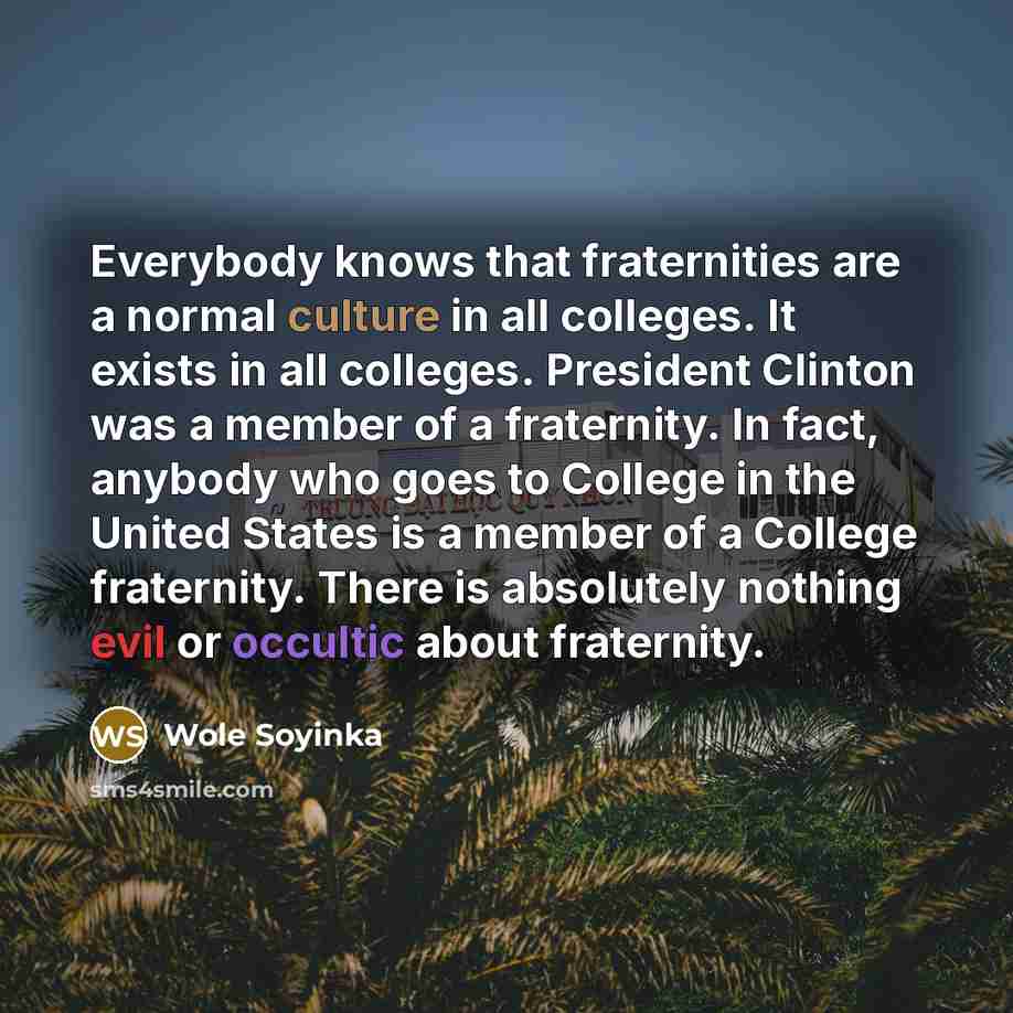 “Everybody knows that fraternities are a normal culture in all colleges. It exists in all colleges. President Clinton was a member of a fraternity. In fact, anybody who goes to College in the United States is a member of a College fraternity. There is absolutely nothing evil or occultic about…” quote by Wole Soyinka