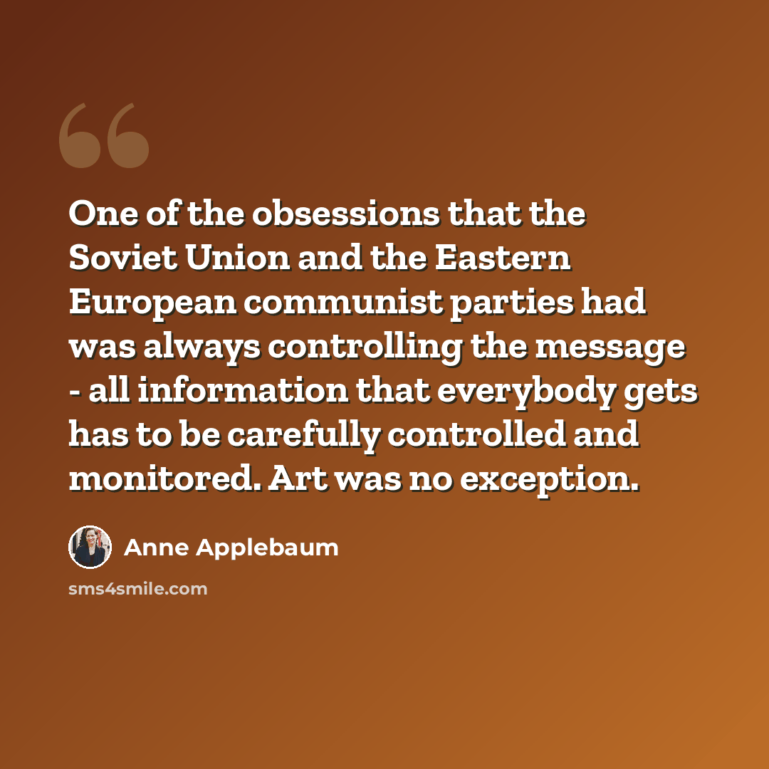 “One of the obsessions that the Soviet Union and the Eastern European communist parties had was always controlling the message - all information that everybody gets has to be carefully controlled and monitored. Art was no exception.” quote by Anne Applebaum