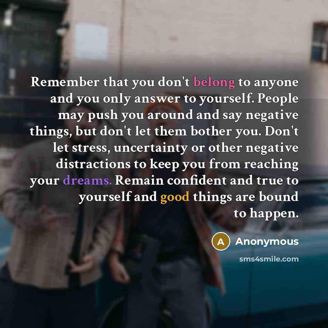 “Remember that you don't belong to anyone and you only answer to yourself. People may push you around and say negative things, but don't let them bother you. Don't let stress, uncertainty or other negative distractions to keep you from reaching your dreams. Remain confident and true to yourself and…” quote by Anonymous