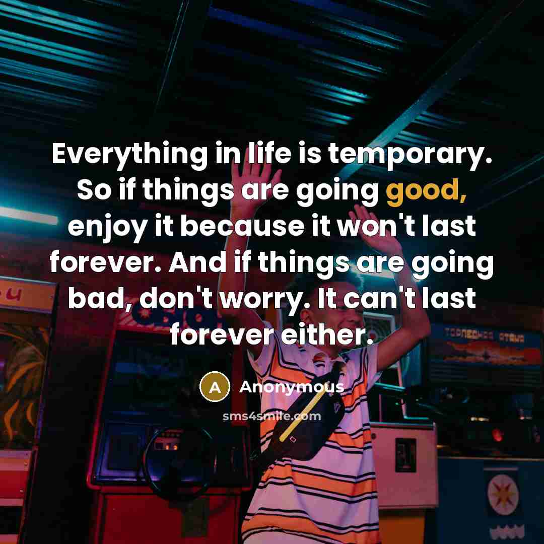 “Everything in life is temporary. So if things are going good, enjoy it because it won't last forever. And if things are going bad, don't worry. It can't last forever either.” quote by Anonymous