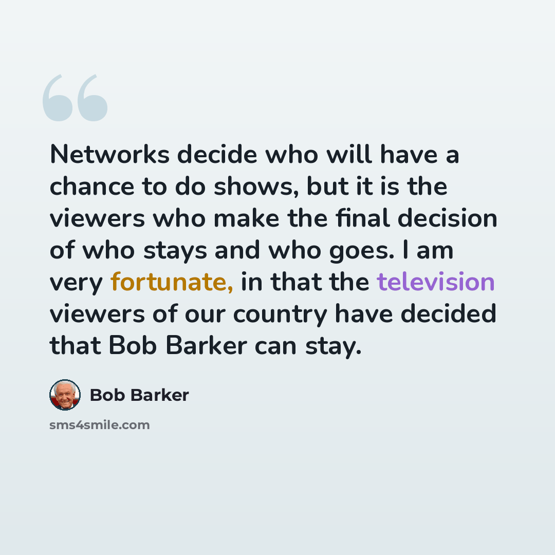 “Networks decide who will have a chance to do shows, but it is the viewers who make the final decision of who stays and who goes. I am very fortunate, in that the television viewers of our country have decided that Bob Barker can stay.” quote by Bob Barker