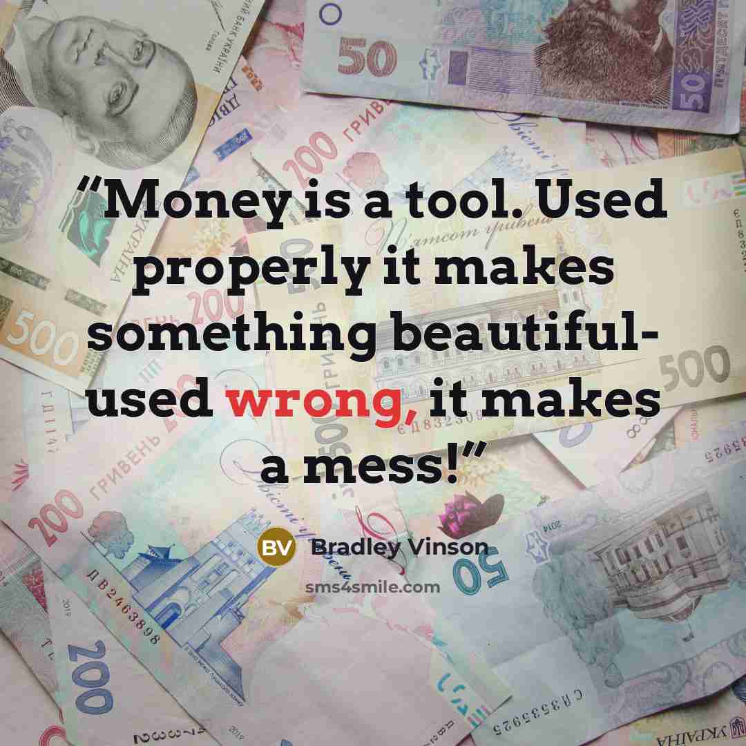 “Money is a tool. Used properly it makes something beautiful- used wrong, it makes a mess!” quote by Bradley Vinson