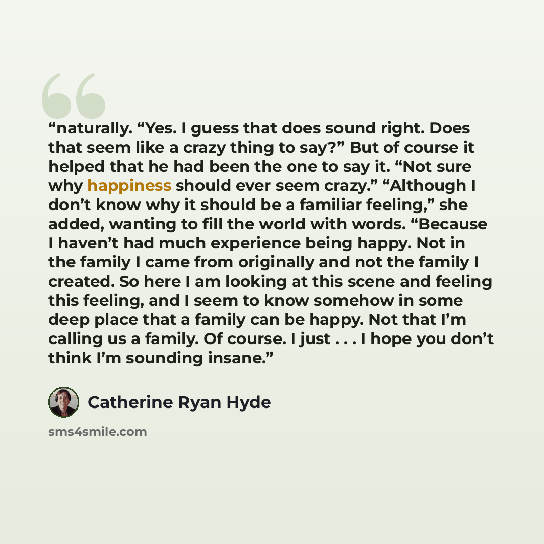 “naturally. “Yes. I guess that does sound right. Does that seem like a crazy thing to say?” But of course it helped that he had been the one to say it. “Not sure why happiness should ever seem crazy.” “Although I don’t know why it should be a familiar feeling,” she added, wanting to fill the world…” quote by Catherine Ryan Hyde