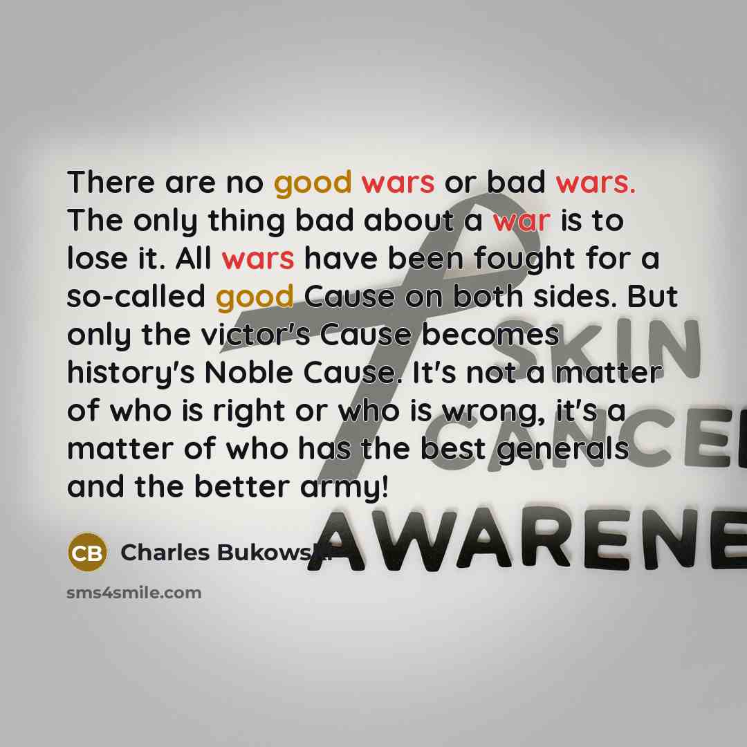 “There are no good wars or bad wars. The only thing bad about a war is to lose it. All wars have been fought for a so-called good Cause on both sides. But only the victor's Cause becomes history's Noble Cause. It's not a matter of who is right or who is wrong, it's a matter of who has the best…” quote by Charles Bukowski
