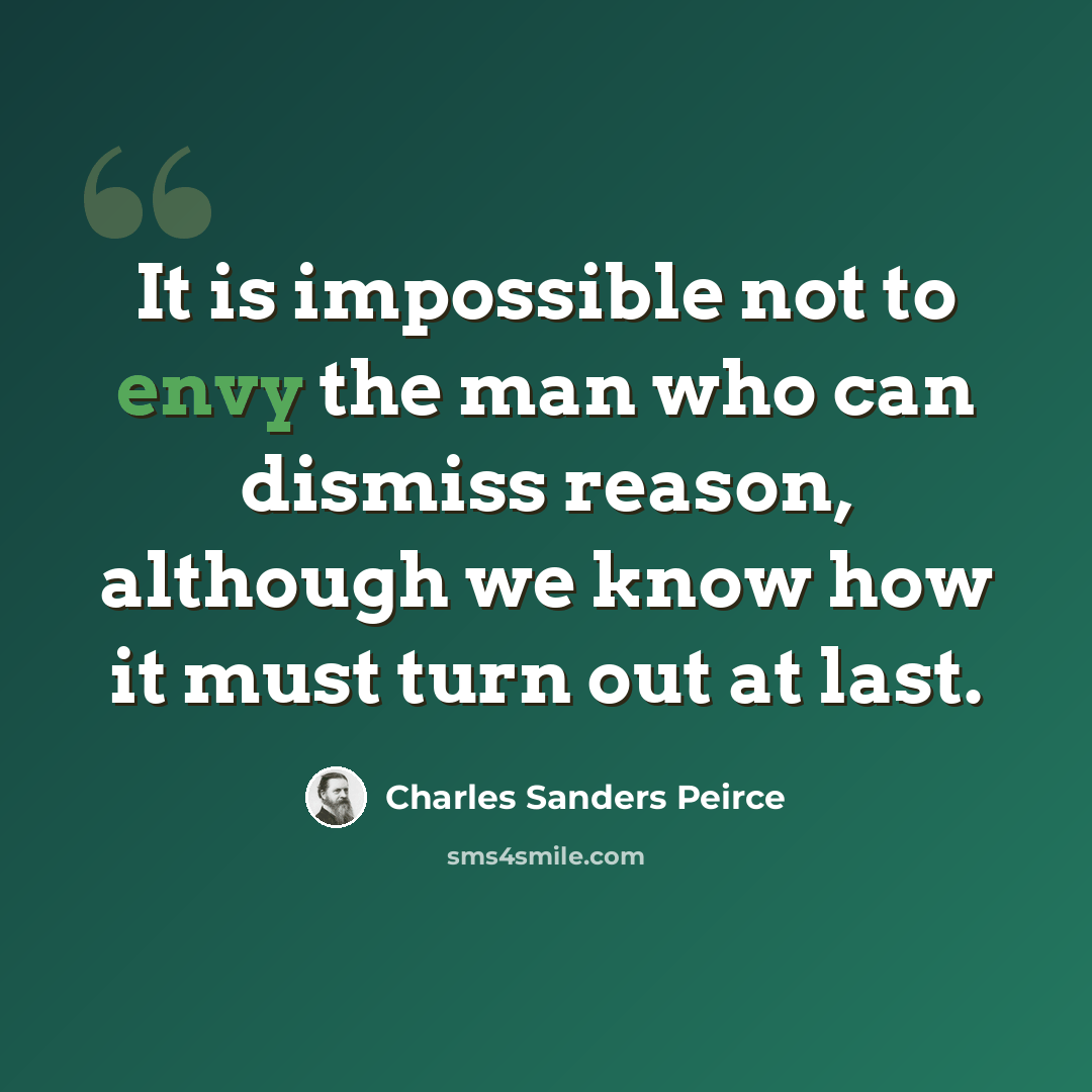 “It is impossible not to envy the man who can dismiss reason, although we know how it must turn out at last.” quote by Charles Sanders Peirce