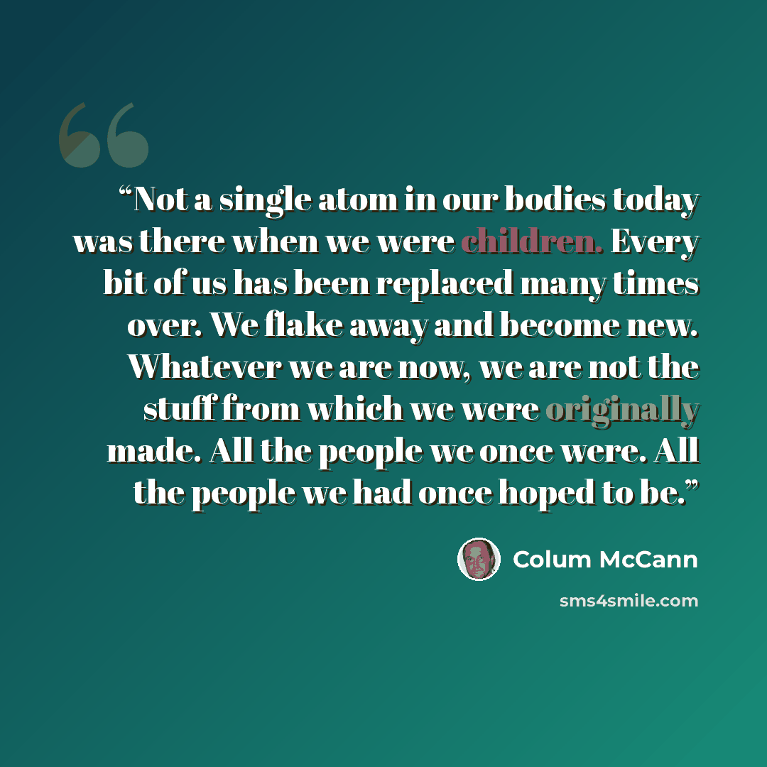 “Not a single atom in our bodies today was there when we were children. Every bit of us has been replaced many times over. We flake away and become new. Whatever we are now, we are not the stuff from which we were originally made. All the people we once were. All the people we had once hoped to be.” quote by Colum McCann