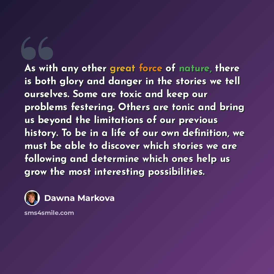 “As with any other great force of nature, there is both glory and danger in the stories we tell ourselves. Some are toxic and keep our problems festering. Others are tonic and bring us beyond the limitations of our previous history. To be in a life of our own definition, we must be able to discover…” quote by Dawna Markova