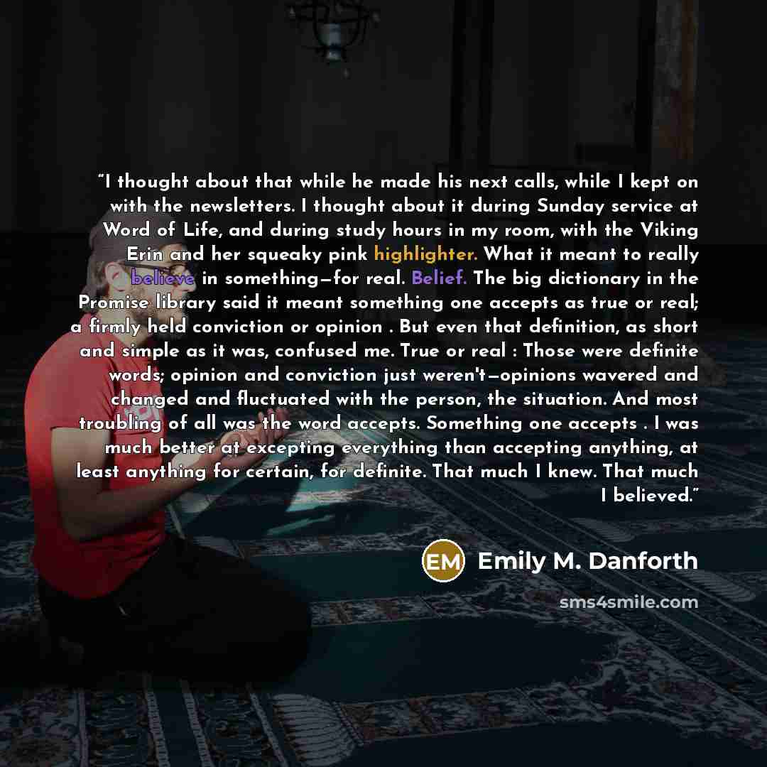 “I thought about that while he made his next calls, while I kept on with the newsletters. I thought about it during Sunday service at Word of Life, and during study hours in my room, with the Viking Erin and her squeaky pink highlighter. What it meant to really believe in something—for real…” quote by Emily M. Danforth