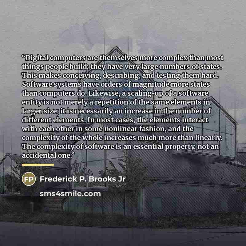 “Digital computers are themselves more complex than most things people build; they have very large numbers of states. This makes conceiving, describing, and testing them hard. Software systems have orders of magnitude more states than computers do. Likewise, a scaling-up of a software entity is not…” quote by Frederick P. Brooks Jr