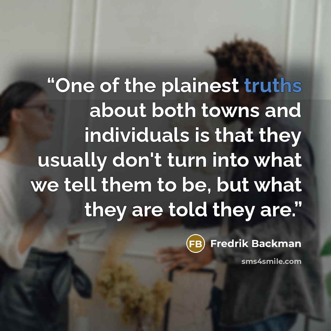 “One of the plainest truths about both towns and individuals is that they usually don't turn into what we tell them to be, but what they are told they are.” quote by Fredrik Backman