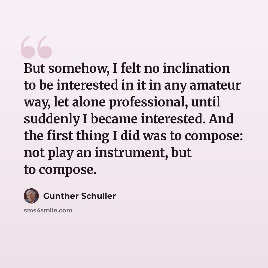 “But somehow, I felt no inclination to be interested in it in any amateur way, let alone professional, until suddenly I became interested. And the first thing I did was to compose: not play an instrument, but to compose.” quote by Gunther Schuller