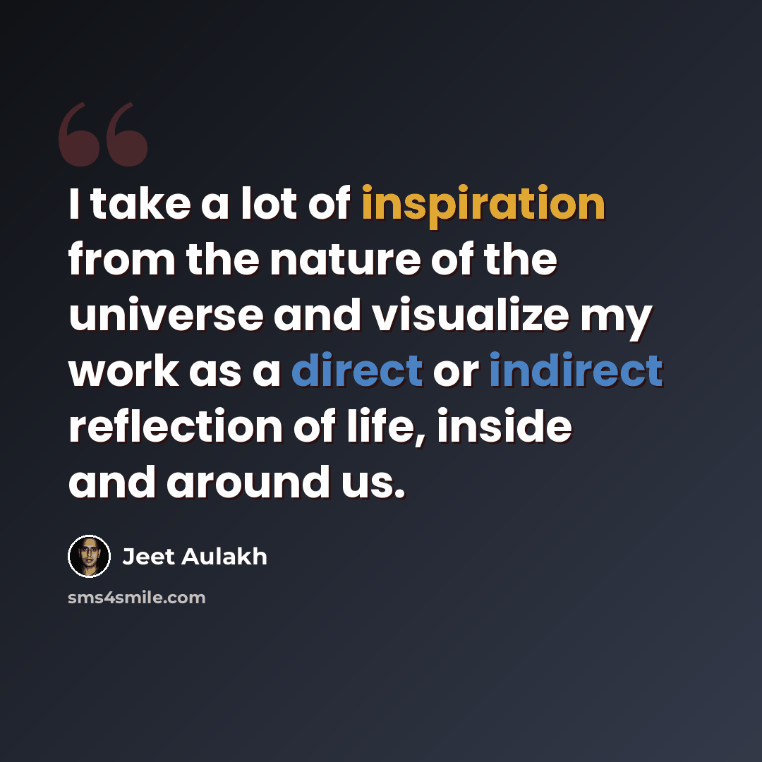 “I take a lot of inspiration from the nature of the universe and visualize my work as a direct or indirect reflection of life, inside and around us.” quote by Jeet Aulakh