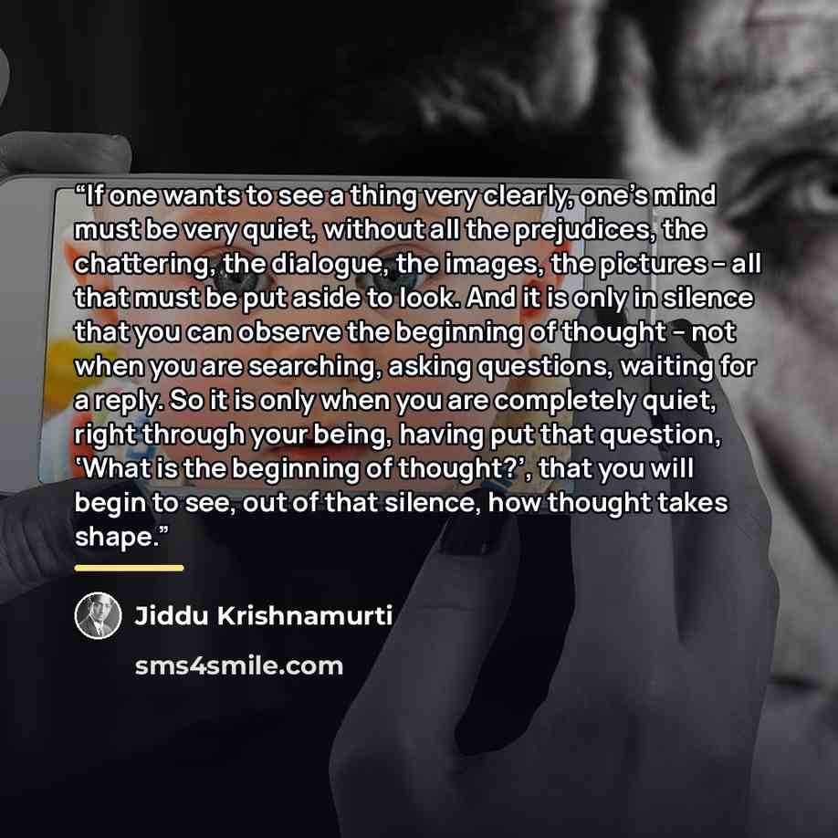 “If one wants to see a thing very clearly, one’s mind must be very quiet, without all the prejudices, the chattering, the dialogue, the images, the pictures – all that must be put aside to look. And it is only in silence that you can observe the beginning of thought – not when you are searching…” quote by Jiddu Krishnamurti