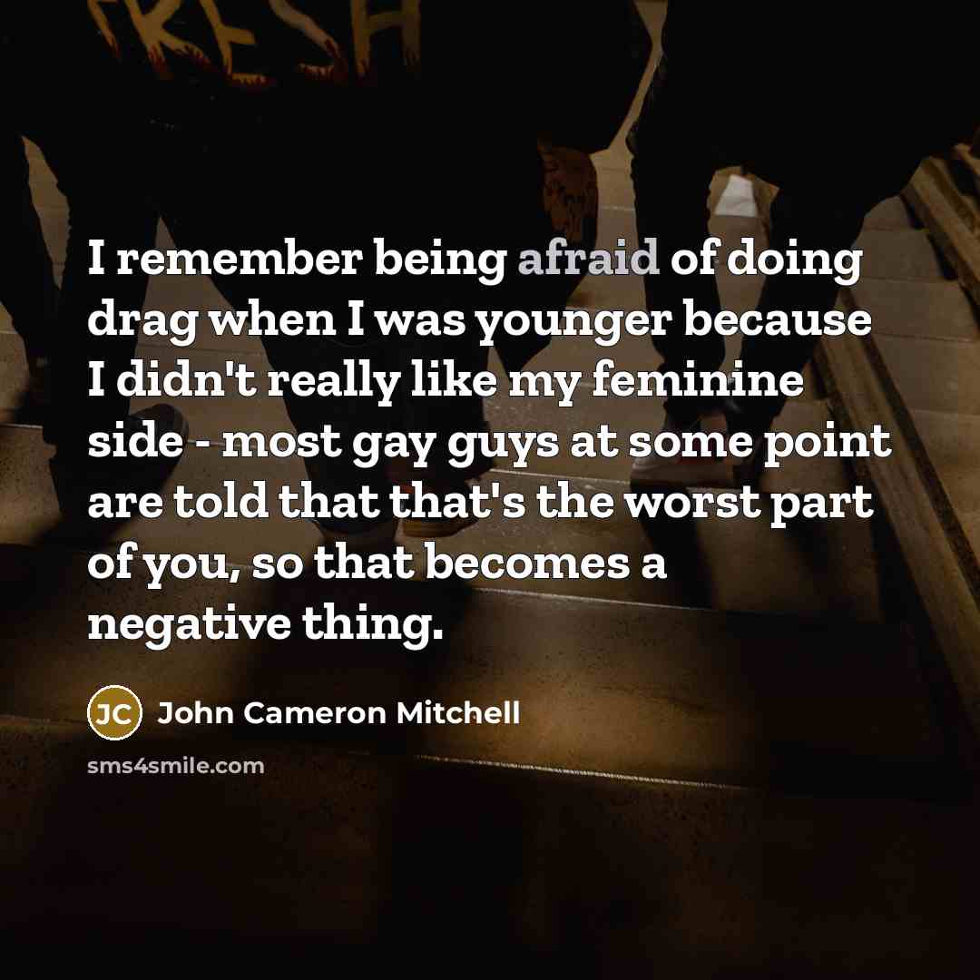 “I remember being afraid of doing drag when I was younger because I didn't really like my feminine side - most gay guys at some point are told that that's the worst part of you, so that becomes a negative thing.” quote by John Cameron Mitchell