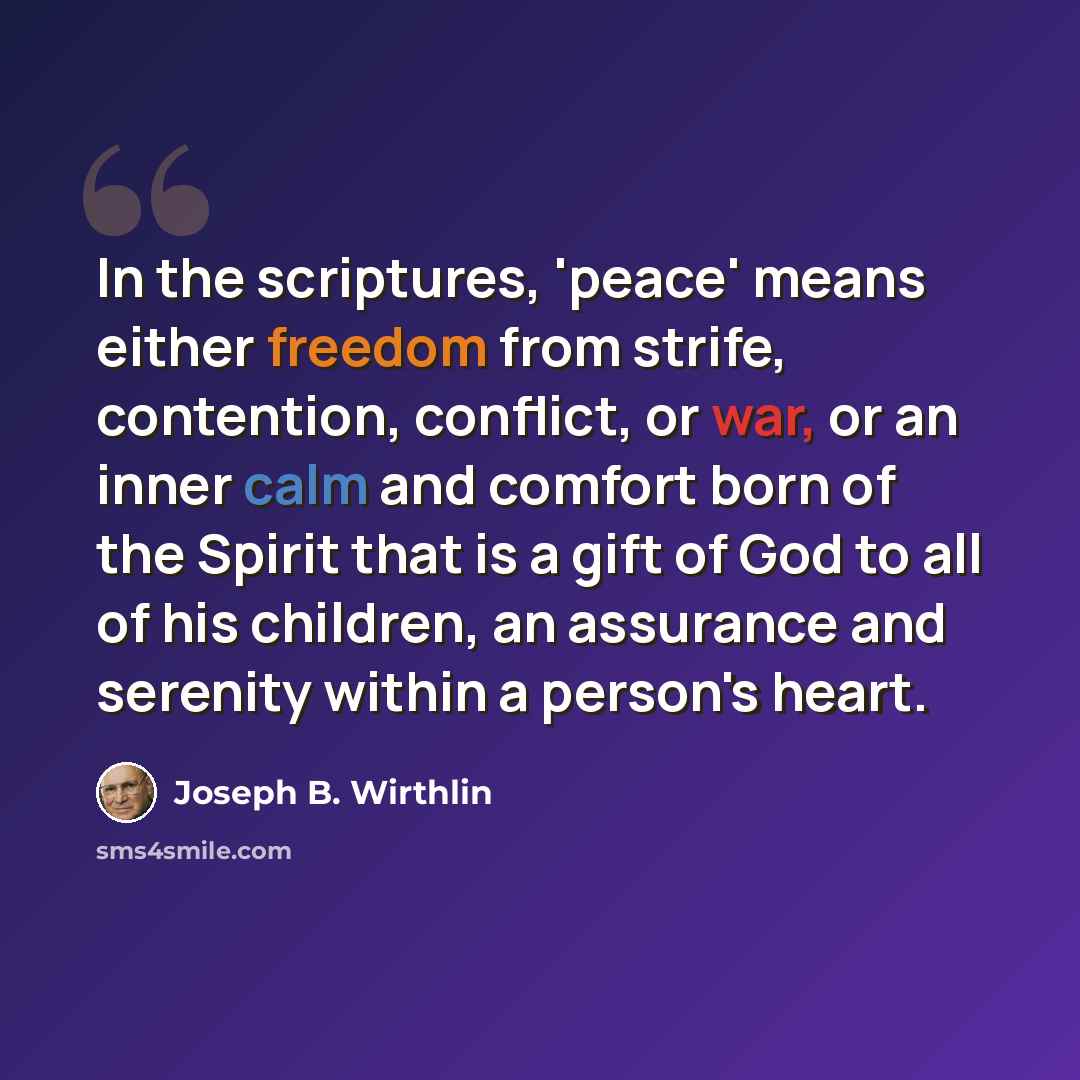 “In the scriptures, 'peace' means either freedom from strife, contention, conflict, or war, or an inner calm and comfort born of the Spirit that is a gift of God to all of his children, an assurance and serenity within a person's heart.” quote by Joseph B. Wirthlin