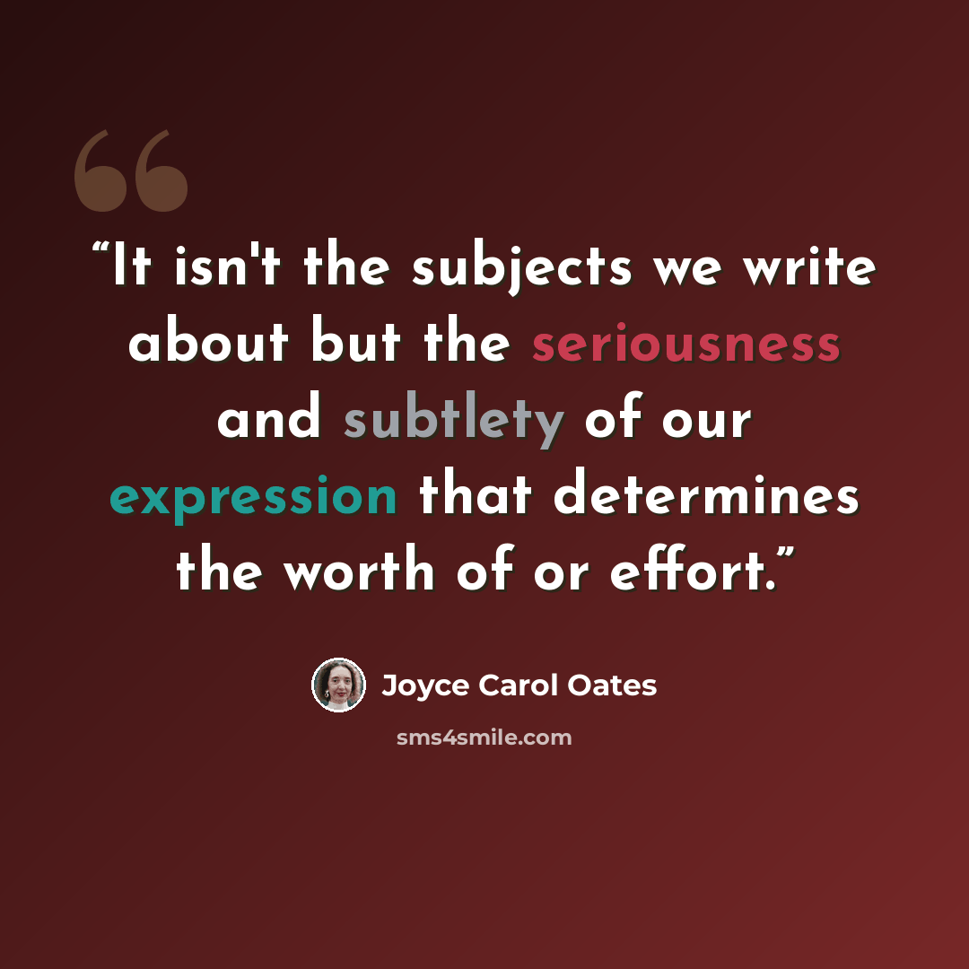 “It isn't the subjects we write about but the seriousness and subtlety of our expression that determines the worth of or effort.” quote by Joyce Carol Oates