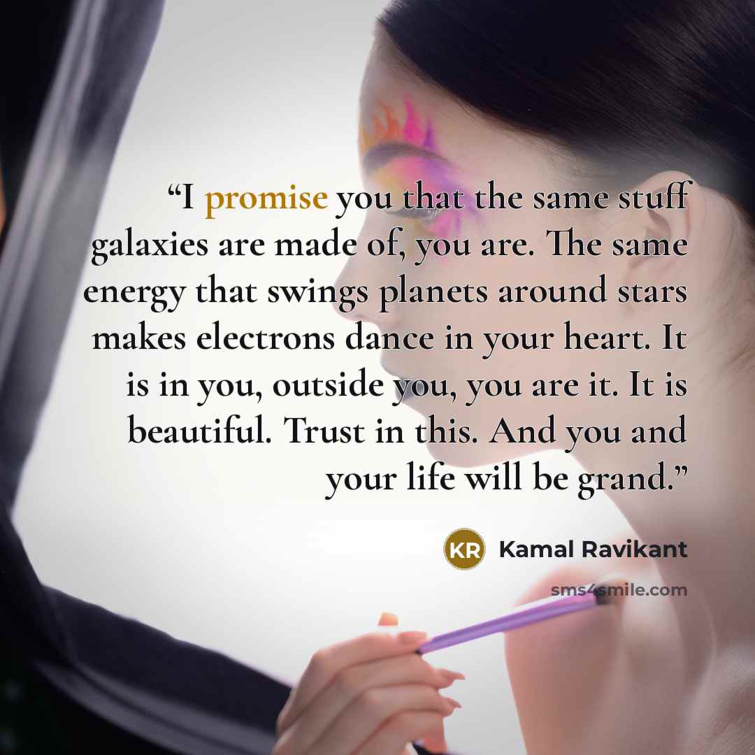 “I promise you that the same stuff galaxies are made of, you are. The same energy that swings planets around stars makes electrons dance in your heart. It is in you, outside you, you are it. It is beautiful. Trust in this. And you and your life will be grand.” quote by Kamal Ravikant