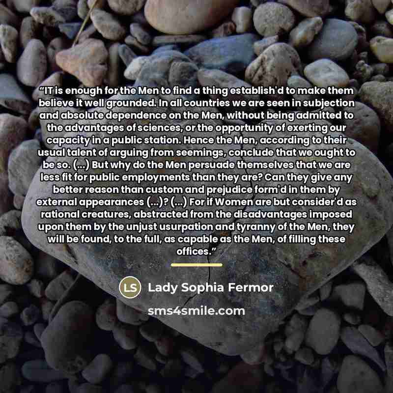 “IT is enough for the Men to find a thing establish'd to make them believe it well grounded. In all countries we are seen in subjection and absolute dependence on the Men, without being admitted to the advantages of sciences, or the opportunity of exerting our capacity in a public station. Hence…” quote by Lady Sophia Fermor