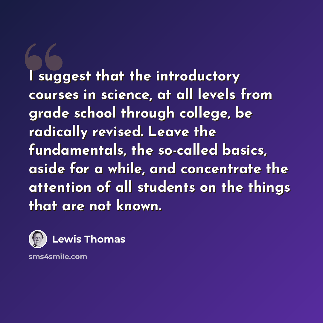“I suggest that the introductory courses in science, at all levels from grade school through college, be radically revised. Leave the fundamentals, the so-called basics, aside for a while, and concentrate the attention of all students on the things that are not known.” quote by Lewis Thomas