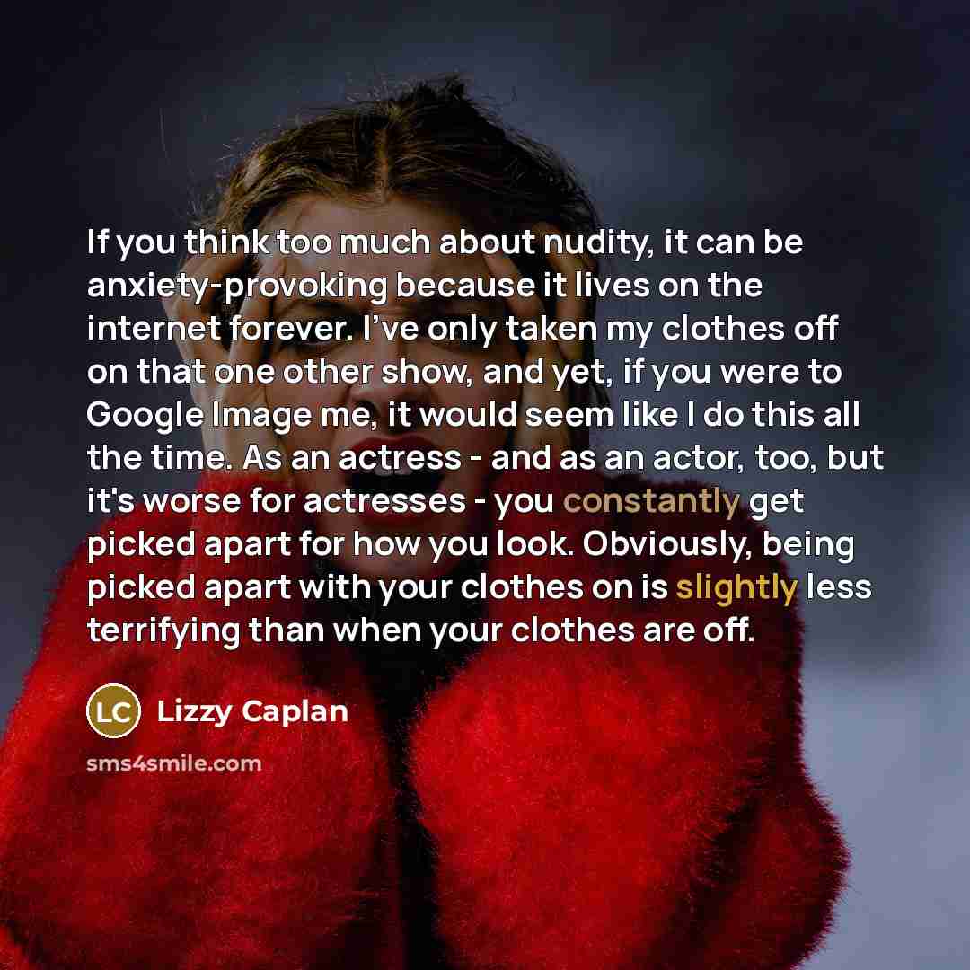 “If you think too much about nudity, it can be anxiety-provoking because it lives on the internet forever. I've only taken my clothes off on that one other show, and yet, if you were to Google Image me, it would seem like I do this all the time. As an actress - and as an actor, too, but it's worse…” quote by Lizzy Caplan
