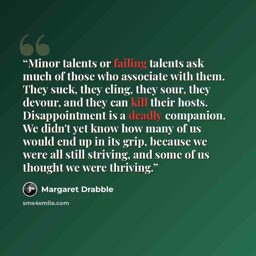 “Minor talents or failing talents ask much of those who associate with them. They suck, they cling, they sour, they devour, and they can kill their hosts. Disappointment is a deadly companion. We didn't yet know how many of us would end up in its grip, because we were all still striving, and some…” quote by Margaret Drabble
