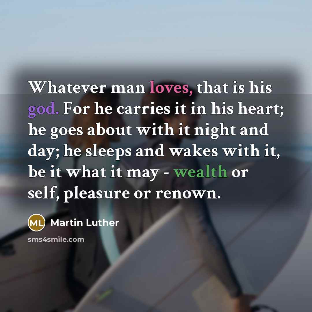 “Whatever man loves, that is his god. For he carries it in his heart; he goes about with it night and day; he sleeps and wakes with it, be it what it may - wealth or self, pleasure or renown.” quote by Martin Luther