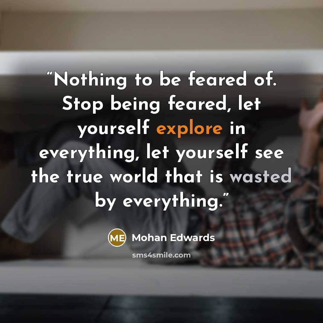 “Nothing to be feared of. Stop being feared, let yourself explore in everything, let yourself see the true world that is wasted by everything.” quote by Mohan Edwards