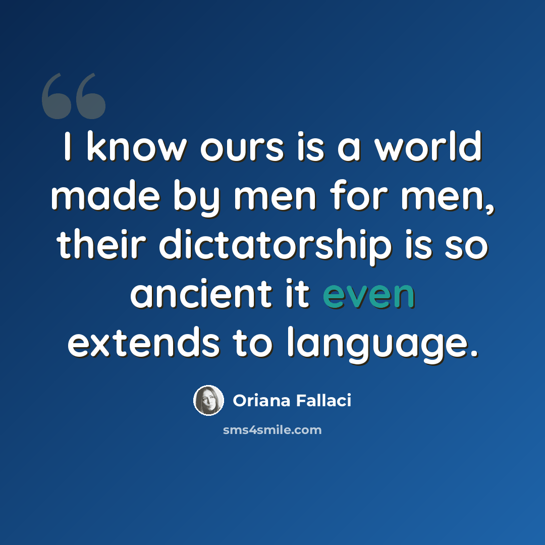 “I know ours is a world made by men for men, their dictatorship is so ancient it even extends to language.” quote by Oriana Fallaci