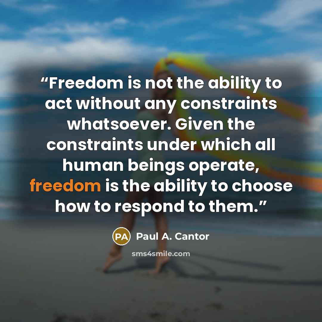 “Freedom is not the ability to act without any constraints whatsoever. Given the constraints under which all human beings operate, freedom is the ability to choose how to respond to them.” quote by Paul A. Cantor