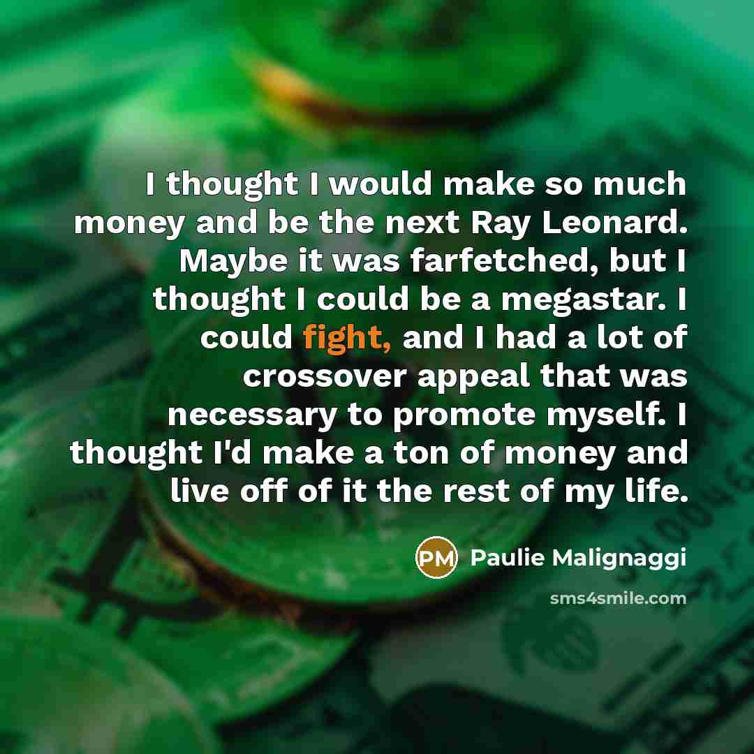 “I thought I would make so much money and be the next Ray Leonard. Maybe it was farfetched, but I thought I could be a megastar. I could fight, and I had a lot of crossover appeal that was necessary to promote myself. I thought I'd make a ton of money and live off of it the rest of my life.” quote by Paulie Malignaggi