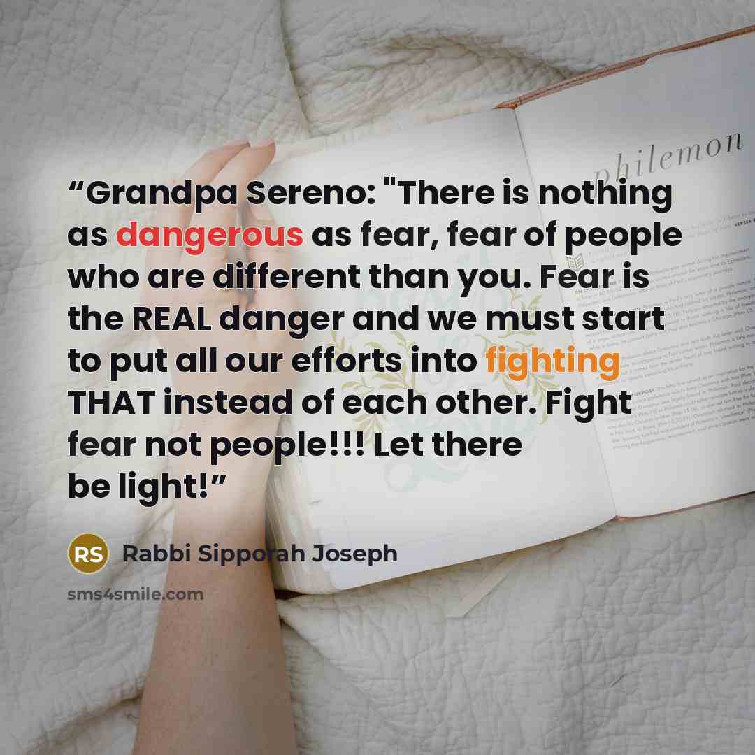“Grandpa Sereno: "There is nothing as dangerous as fear, fear of people who are different than you. Fear is the REAL danger and we must start to put all our efforts into fighting THAT instead of each other. Fight fear not people!!! Let there be light!” quote by Rabbi Sipporah Joseph