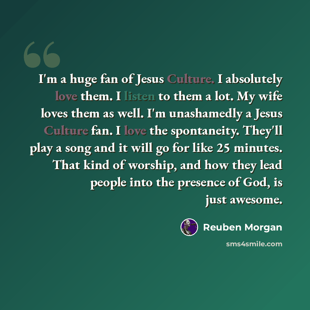 “I'm a huge fan of Jesus Culture. I absolutely love them. I listen to them a lot. My wife loves them as well. I'm unashamedly a Jesus Culture fan. I love the spontaneity. They'll play a song and it will go for like 25 minutes. That kind of worship, and how they lead people into the presence of God…” quote by Reuben Morgan
