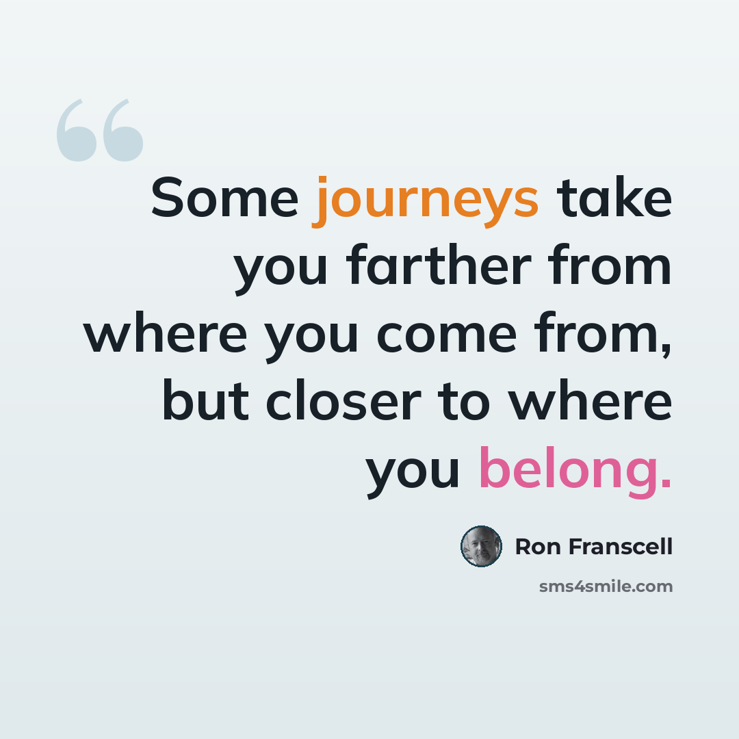 “Some journeys take you farther from where you come from, but closer to where you belong.” quote by Ron Franscell
