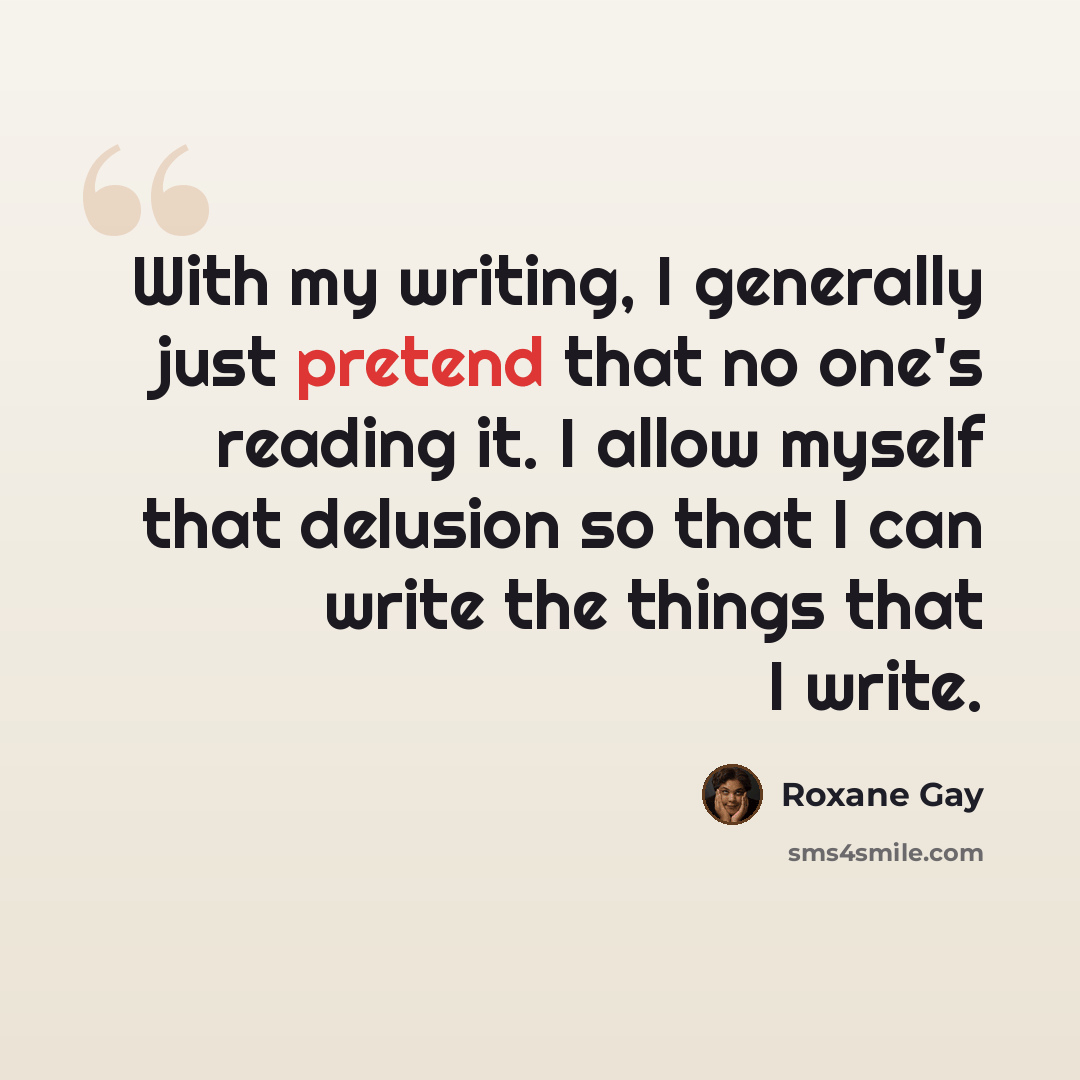 “With my writing, I generally just pretend that no one's reading it. I allow myself that delusion so that I can write the things that I write.” quote by Roxane Gay