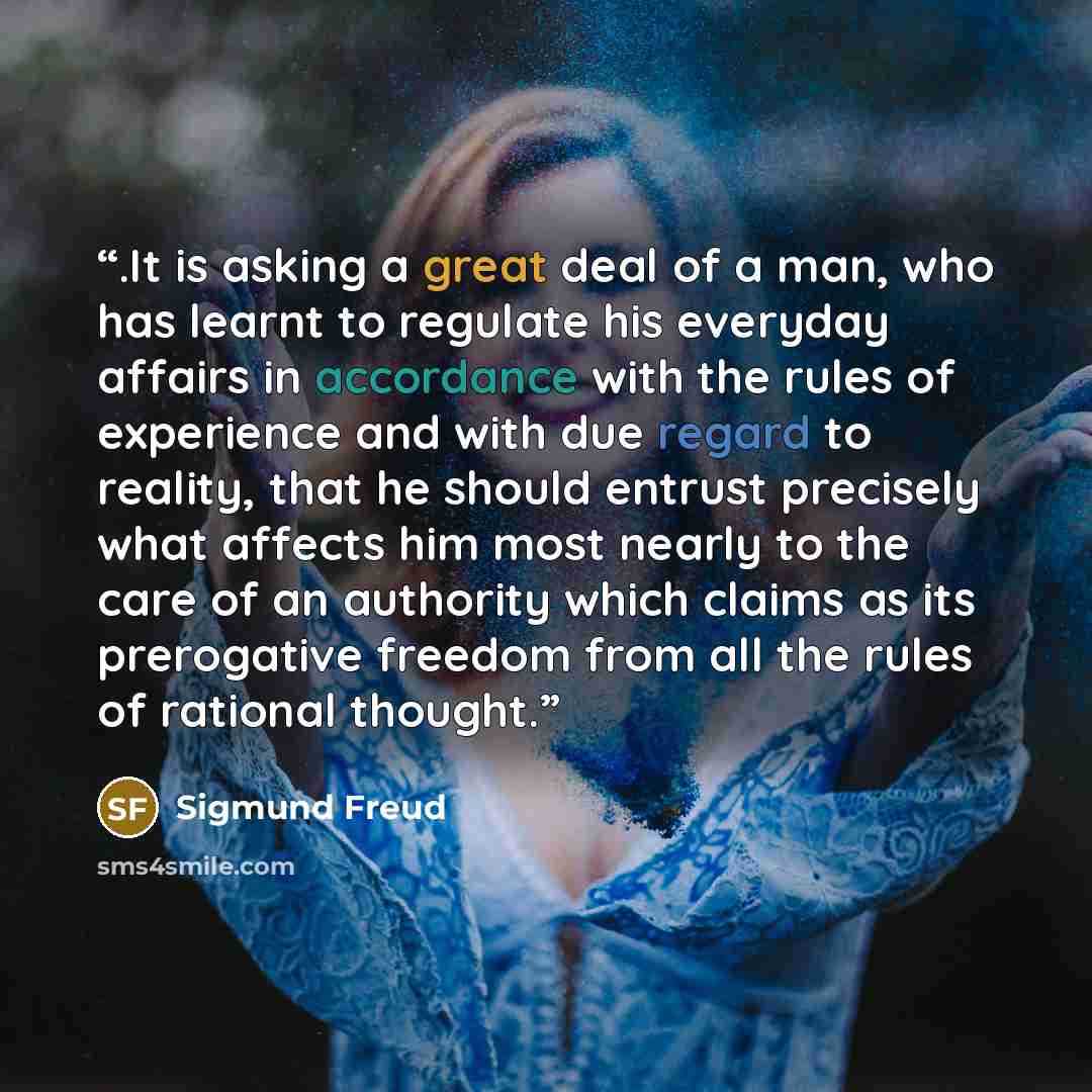 “.It is asking a great deal of a man, who has learnt to regulate his everyday affairs in accordance with the rules of experience and with due regard to reality, that he should entrust precisely what affects him most nearly to the care of an authority which claims as its prerogative freedom from all…” quote by Sigmund Freud