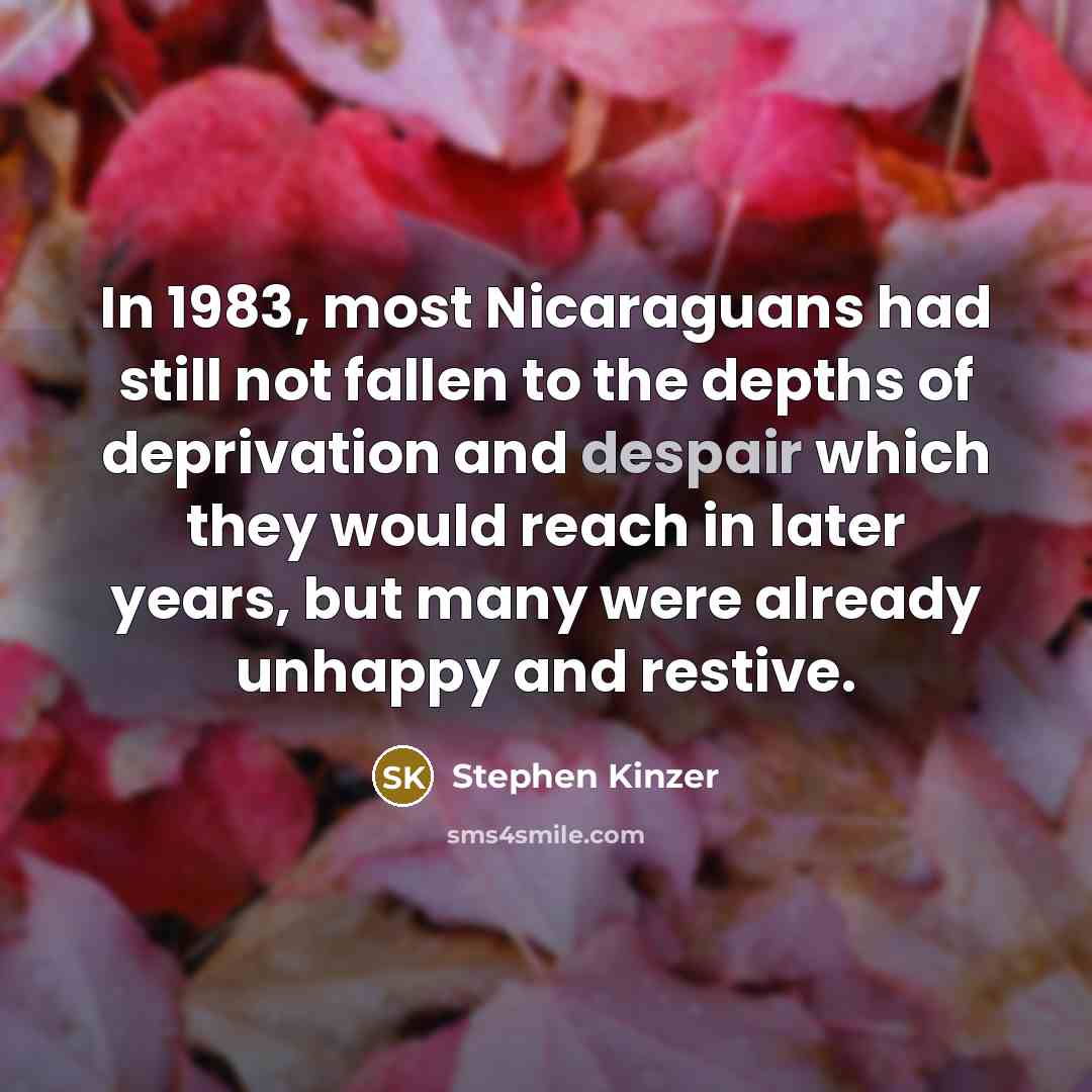 “In 1983, most Nicaraguans had still not fallen to the depths of deprivation and despair which they would reach in later years, but many were already unhappy and restive.” quote by Stephen Kinzer